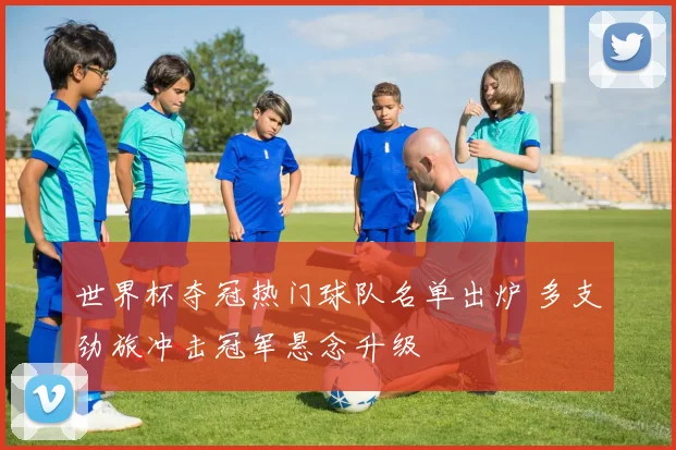 世界杯夺冠热门球队名单出炉 多支劲旅冲击冠军悬念升级
