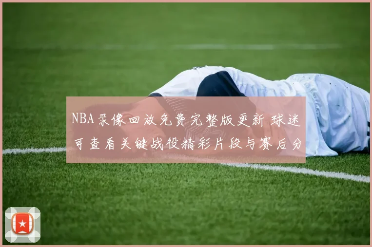 NBA录像回放免费完整版更新 球迷可查看关键战役精彩片段与赛后分析