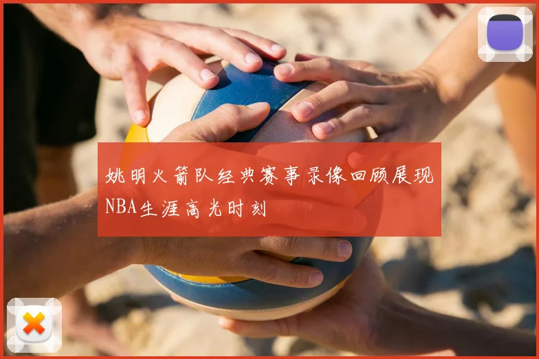 姚明火箭队经典赛事录像回顾展现NBA生涯高光时刻