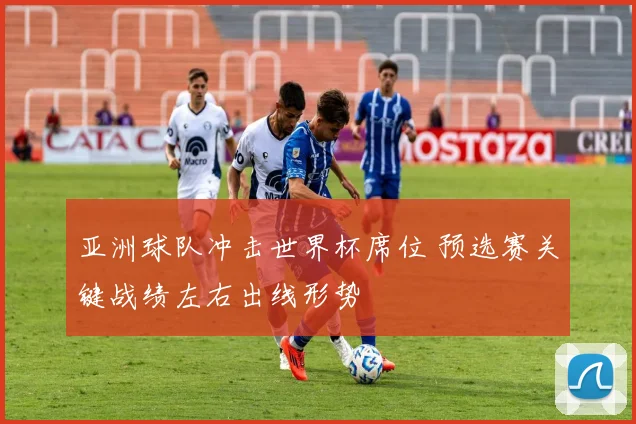 亚洲球队冲击世界杯席位 预选赛关键战绩左右出线形势