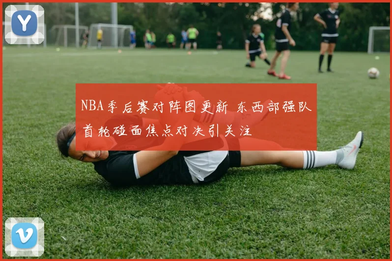 NBA季后赛对阵图更新 东西部强队首轮碰面焦点对决引关注