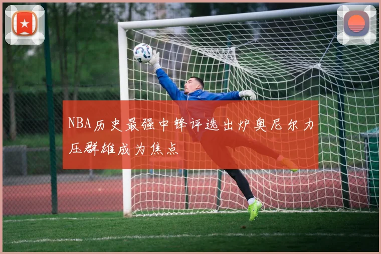 NBA历史最强中锋评选出炉奥尼尔力压群雄成为焦点