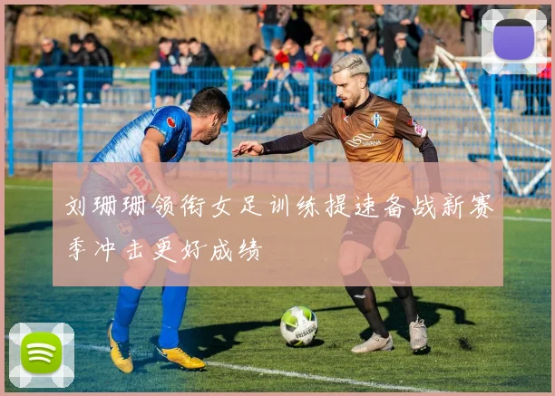 刘珊珊领衔女足训练提速备战新赛季冲击更好成绩