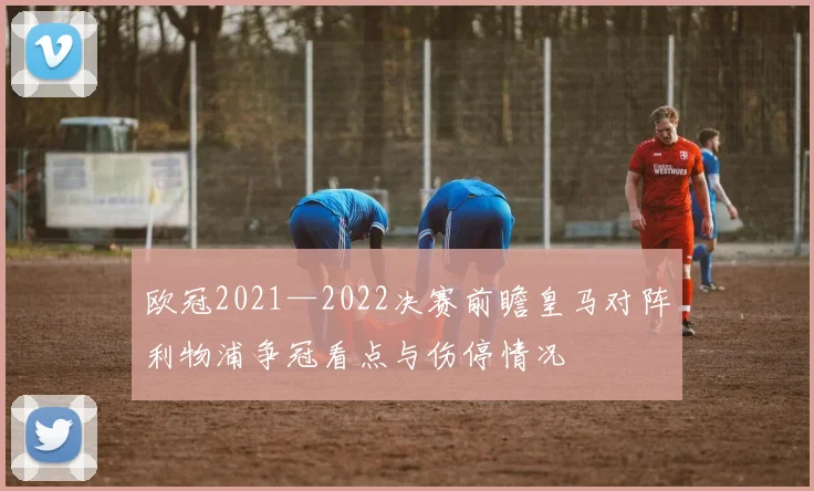 欧冠2021—2022决赛前瞻皇马对阵利物浦争冠看点与伤停情况