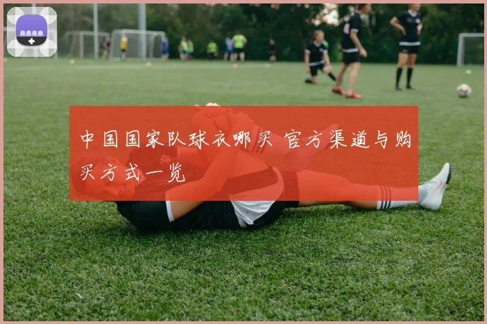 中国国家队球衣哪买 官方渠道与购买方式一览