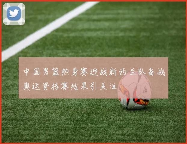 中国男篮热身赛迎战新西兰队备战奥运资格赛结果引关注