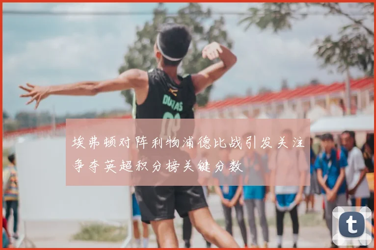 埃弗顿对阵利物浦德比战引发关注争夺英超积分榜关键分数