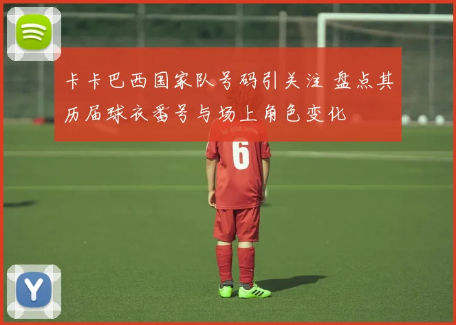 卡卡巴西国家队号码引关注 盘点其历届球衣番号与场上角色变化