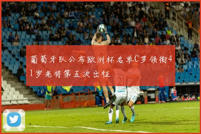 葡萄牙队公布欧洲杯名单C罗领衔41岁老将第五次出征