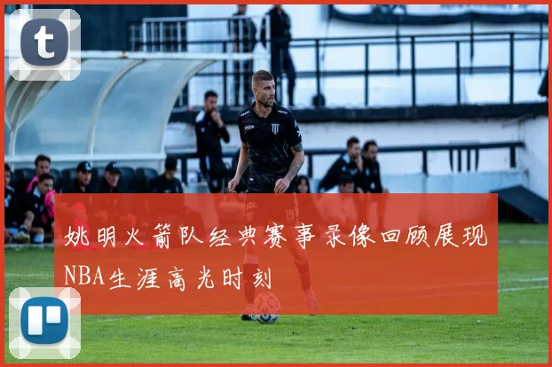 姚明火箭队经典赛事录像回顾展现NBA生涯高光时刻