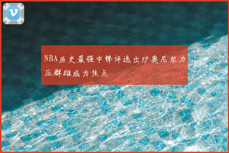 NBA历史最强中锋评选出炉奥尼尔力压群雄成为焦点