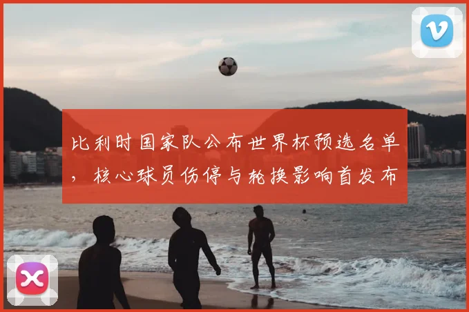 比利时国家队公布世界杯预选名单,核心球员伤停与轮换影响首发布局