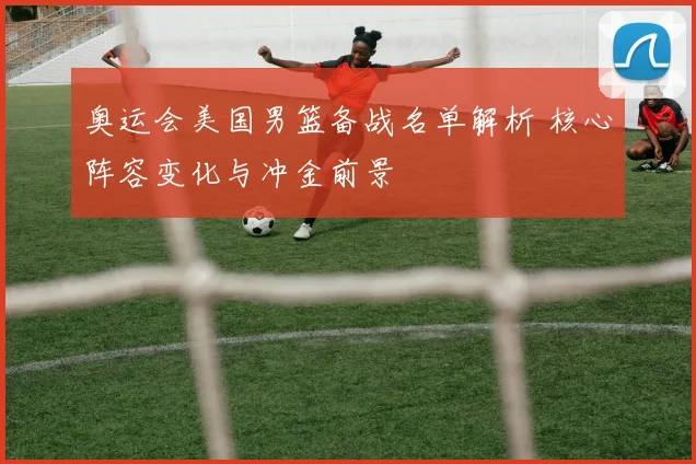 奥运会美国男篮备战名单解析 核心阵容变化与冲金前景
