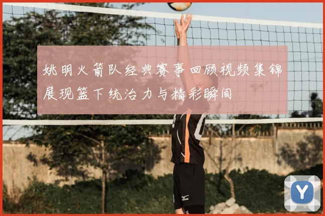 姚明火箭队经典赛事回顾视频集锦展现篮下统治力与精彩瞬间