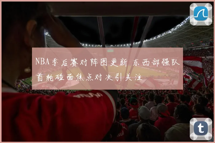 NBA季后赛对阵图更新 东西部强队首轮碰面焦点对决引关注