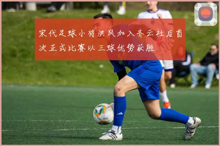 宋代足球小将洪风加入齐云社后首次正式比赛以三球优势获胜