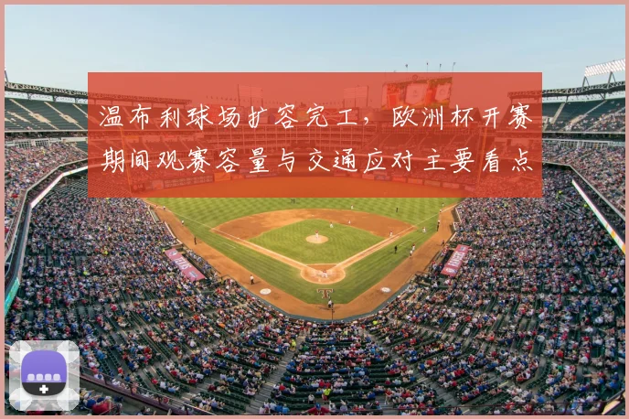 温布利球场扩容完工，欧洲杯开赛期间观赛容量与交通应对主要看点