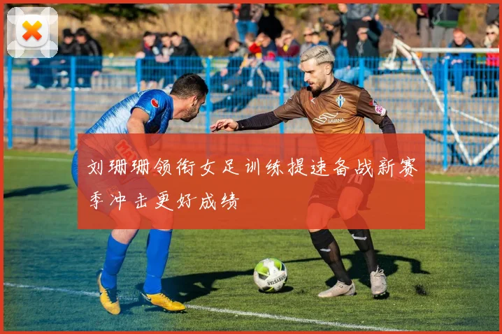 刘珊珊领衔女足训练提速备战新赛季冲击更好成绩