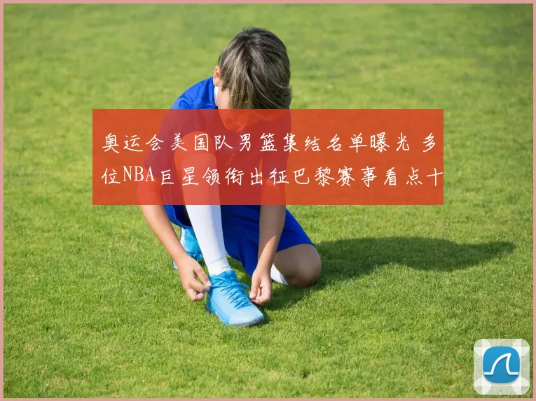 奥运会美国队男篮集结名单曝光 多位NBA巨星领衔出征巴黎赛事看点十足