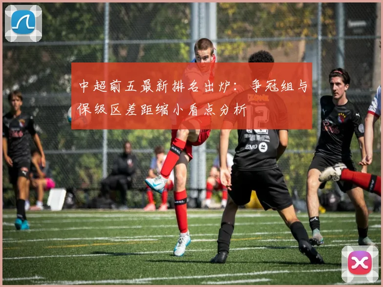 中超前五最新排名出炉:争冠组与保级区差距缩小看点分析