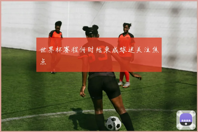 世界杯赛程何时结束成球迷关注焦点