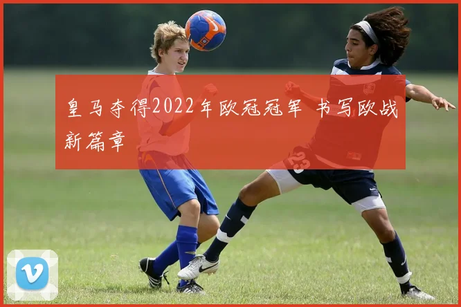 皇马夺得2022年欧冠冠军 书写欧战新篇章