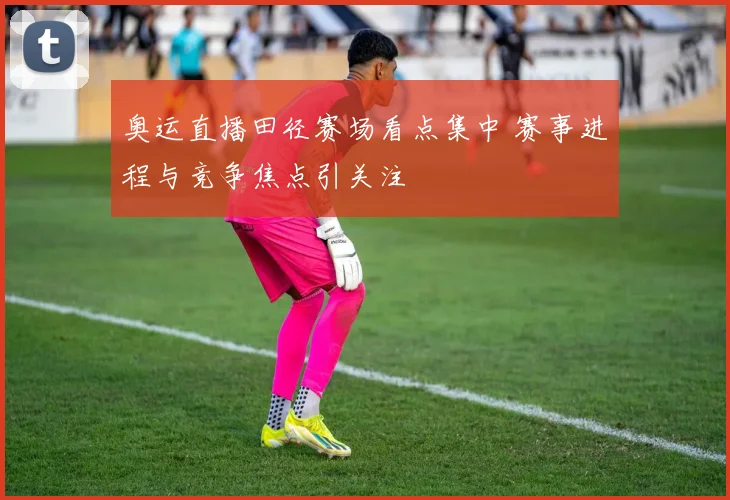 奥运直播田径赛场看点集中 赛事进程与竞争焦点引关注