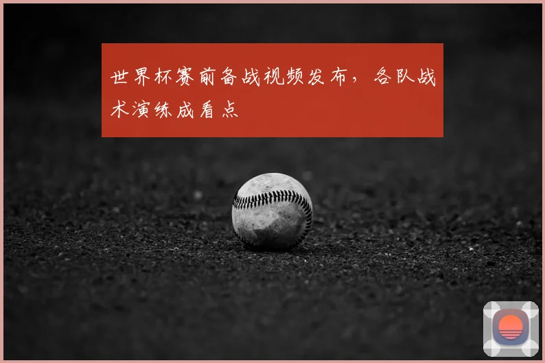世界杯赛前备战视频发布，各队战术演练成看点
