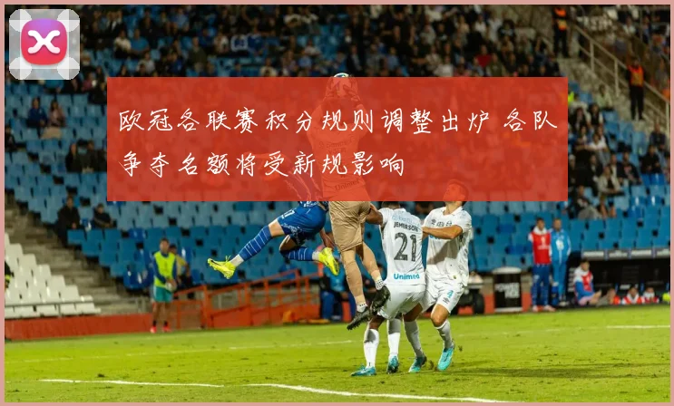 欧冠各联赛积分规则调整出炉 各队争夺名额将受新规影响
