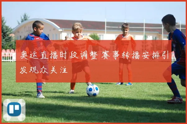 奥运直播时段调整 赛事转播安排引发观众关注