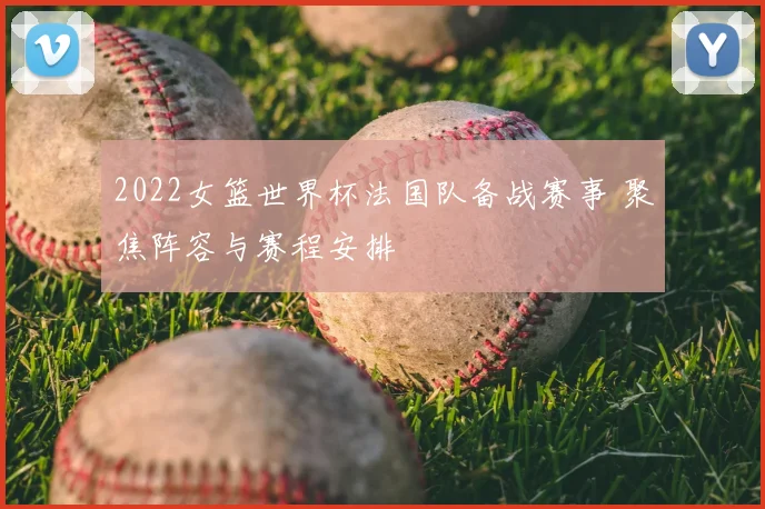 2022女篮世界杯法国队备战赛事 聚焦阵容与赛程安排