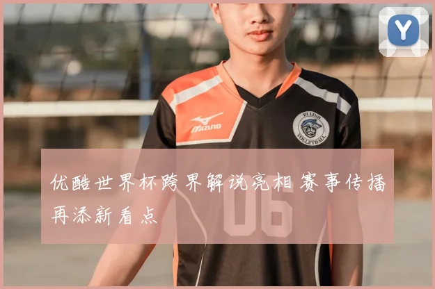 优酷世界杯跨界解说亮相 赛事传播再添新看点